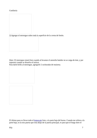 Confitería




2) Agregar el merengue sobre toda la superficie de la crema de limón.




Dato: El merengue estará listo cuando al levantar el utensilio batidor no se caiga de éste, y por
supuesto cuando se disuelva el azúcar.
Para darle brillo al merengue, agregarle 2 cucharadas de maizena.




El último paso es llevar todo el lemon pie listo, a la parte baja del horno. Cuando me refiero a la
parte baja, es la otra puerta que está abajo de la puerta principal, es para que el fuego dore el

Pily                                                                                           7
 