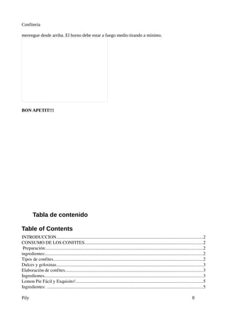 Confitería

merengue desde arriba. El horno debe estar a fuego medio tirando a mínimo.




BON APETIT!!!




         Tabla de contenido

Table of Contents
INTRODUCCION................................................................................................................................2
CONSUMO DE LOS CONFITES.......................................................................................................2
 Preparación:.........................................................................................................................................2
ingredientes:.........................................................................................................................................2
Tipos de confites...................................................................................................................................2
Dulces y golosinas................................................................................................................................3
Elaboraciòn de confites........................................................................................................................3
Ingredientes..........................................................................................................................................3
Lemon Pie Fácil y Exquisito!...............................................................................................................5
Ingredientes: ........................................................................................................................................5

Pily                                                                                                                                        8
 