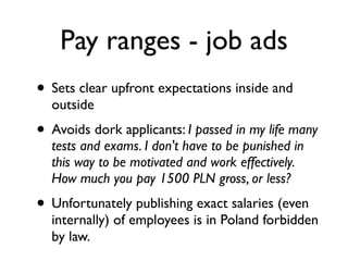 Pay ranges - job ads
• Sets clear upfront expectations inside and
outside
• Avoids dork applicants: I passed in my life many
tests and exams. I don't have to be punished in
this way to be motivated and work effectively.
How much you pay 1500 PLN gross, or less?
• Unfortunately publishing exact salaries (even
internally) of employees is in Poland forbidden
by law.
 