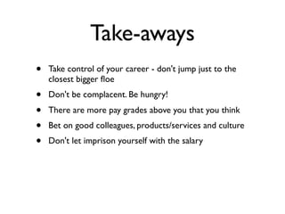 Take-aways
• Take control of your career - don't jump just to the
closest bigger ﬂoe
• Don't be complacent. Be hungry!
• There are more pay grades above you that you think
• Bet on good colleagues, products/services and culture
• Don't let imprison yourself with the salary
 