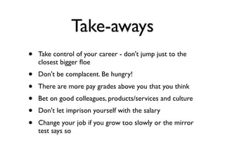 Take-aways
• Take control of your career - don't jump just to the
closest bigger ﬂoe
• Don't be complacent. Be hungry!
• There are more pay grades above you that you think
• Bet on good colleagues, products/services and culture
• Don't let imprison yourself with the salary
• Change your job if you grow too slowly or the mirror
test says so
 