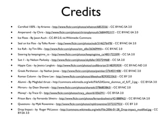 Credits
• Certiﬁed 100% - by Arianne - http://www.ﬂickr.com/photos/whatnot/6853556/ - CC BY-NC-SA 2.0
• Ampersand - by Chris - http://www.ﬂickr.com/photos/chrisinplymouth/3684495317/ - CC BY-NC-SA 2.0
• Ice Floes - By Jason Auch - CC-BY-2.0, via Wikimedia Commons
• Seal on Ice Floe - by Tolka Rover - http://www.ﬂickr.com/photos/eob/3146276478/ - CC BY-NC-SA 2.0
• Ice Raft - by Tim Ellis - http://www.ﬂickr.com/photos/tim_ellis/26360944/a - CC BY-NC 2.0
• Steering by keepingtime_ca - http://www.ﬂickr.com/photos/keepingtime_ca/4851722309/ - CC SA 2.0
• Suit 1 - by Nelson Pavlosky - http://www.ﬂickr.com/photos/skyfaller/303724468/ - CC SA 2.0
• Hippie Cats - by Jessica Langlois - http://www.ﬂickr.com/photos/coollibrarian/3148395959/ - CC BY-NC-ND 2.0
• Greek Parthenon - by Nathan Jones - http://www.ﬂickr.com/photos/pwinker/2764031408/ - CC BY-NC 2.0
• Roman Column - by Diane Lee - http://www.ﬂickr.com/photos/dileeshus/8293023363/ - CC BY 2.0
• Alumni - By Meghdad thrust - http://commons.wikimedia.org/wiki/File%3ASome_alumnus_of_IUT_2.jpg - CC BY-SA 3.0
• Mirrors - by Dean Shareski - http://www.ﬂickr.com/photos/shareski/3786803863/ - CC BY-NC 2.0
• Money! - by Trace O - http://www.ﬂickr.com/photos/tracy_olson/61056391/ - CC BY-SA 2.0
• Prison Bars - by Fernando Silveira - http://www.ﬂickr.com/photos/fernandosilveira/421888962/ - CC BY-NC-SA 2.0
• Questions - by Mykl Roventine - http://www.ﬂickr.com/photos/myklroventine/2372327933/ - CC BY 2.0
• Drop Impact - by Roger McLassus - http://commons.wikimedia.org/wiki/File:2006-01-28_Drop-impact_modiﬁed.jpg - CC
BY-SA 3.0
 