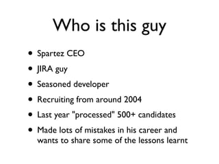 Who is this guy
• Spartez CEO
• JIRA guy
• Seasoned developer
• Recruiting from around 2004
• Last year "processed" 500+ candidates
• Made lots of mistakes in his career and
wants to share some of the lessons learnt
 