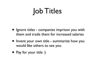 Job Titles
• Ignore titles - companies imprison you with
them and trade them for increased salaries
• Invent your own title - summarize how you
would like others to see you
• Pay for your title :)
 