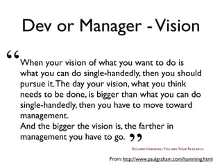 Dev or Manager -Vision
When your vision of what you want to do is
what you can do single-handedly, then you should
pursue it.The day your vision, what you think
needs to be done, is bigger than what you can do
single-handedly, then you have to move toward
management.
And the bigger the vision is, the farther in
management you have to go.
From: http://www.paulgraham.com/hamming.html
“
”
 