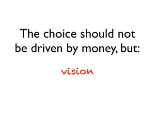 The choice should not
be driven by money, but:
vision
 