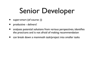 Senior Developer
• super-smart (of course :))
• productive - delivers!
• analyses potential solutions from various perspectives, identiﬁes
the pros/cons and is not afraid of making recommendation
• can break down a mammoth task/project into smaller tasks
 