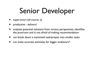 Senior Developer
• super-smart (of course :))
• productive - delivers!
• analyses potential solutions from various perspectives, identiﬁes
the pros/cons and is not afraid of making recommendation
• can break down a mammoth task/project into smaller tasks
• can make accurate estimates for bigger endeavors*
 
