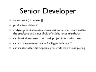 Senior Developer
• super-smart (of course :))
• productive - delivers!
• analyses potential solutions from various perspectives, identiﬁes
the pros/cons and is not afraid of making recommendation
• can break down a mammoth task/project into smaller tasks
• can make accurate estimates for bigger endeavors*
• can mentor other developers, e.g. via code reviews and pairing
 