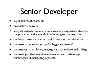 Senior Developer
• super-smart (of course :))
• productive - delivers!
• analyses potential solutions from various perspectives, identiﬁes
the pros/cons and is not afraid of making recommendation
• can break down a mammoth task/project into smaller tasks
• can make accurate estimates for bigger endeavors*
• can mentor other developers, e.g. via code reviews and pairing
• can make justiﬁed recommendations on new technology -
frameworks, libraries, languages, etc.
 