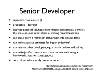 Senior Developer
• super-smart (of course :))
• productive - delivers!
• analyses potential solutions from various perspectives, identiﬁes
the pros/cons and is not afraid of making recommendation
• can break down a mammoth task/project into smaller tasks
• can make accurate estimates for bigger endeavors*
• can mentor other developers, e.g. via code reviews and pairing
• can make justiﬁed recommendations on new technology -
frameworks, libraries, languages, etc.
• an architect who actually produces code
http://www.kitchensoap.com/2012/10/25/on-being-a-senior-engineer/
http://katemats.com/paradox-autonomy-recognition/
 