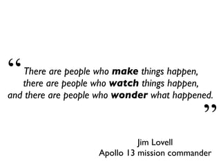 Jim Lovell
Apollo 13 mission commander
There are people who make things happen,
there are people who watch things happen,
and there are people who wonder what happened.
“
”
 