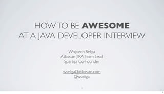 HOW TO BE AWESOME
AT A JAVA DEVELOPER INTERVIEW
              Wojciech Seliga
         Atlassian JIRA Team Lead
           Spartez Co-Founder

          wseliga@atlassian.com
                @wseliga

                    1
                                    1
 