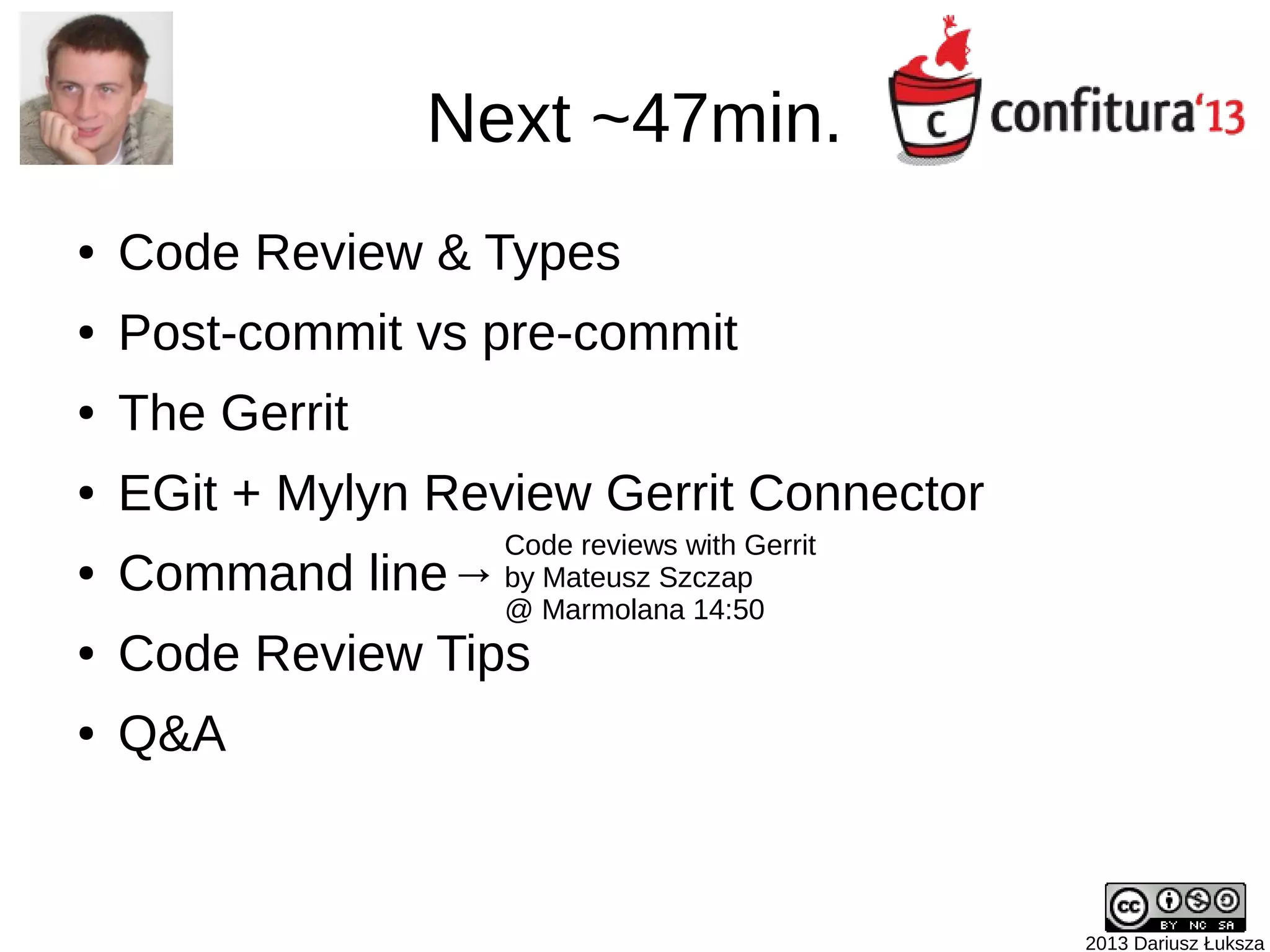2013 Dariusz Łuksza
Next ~47min.
● Code Review & Types
● Post-commit vs pre-commit
● The Gerrit
● EGit + Mylyn Review Gerrit Connector
● Command line→
● Code Review Tips
● Gerrit++
● Q&A
Code reviews with Gerrit
by Mateusz Szczap
@ Marmolana 14:50
 