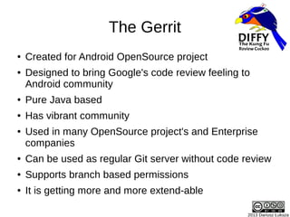 The Gerrit
● Created for Android OpenSource project
● Designed to bring Google's code review feeling to
Android community
...