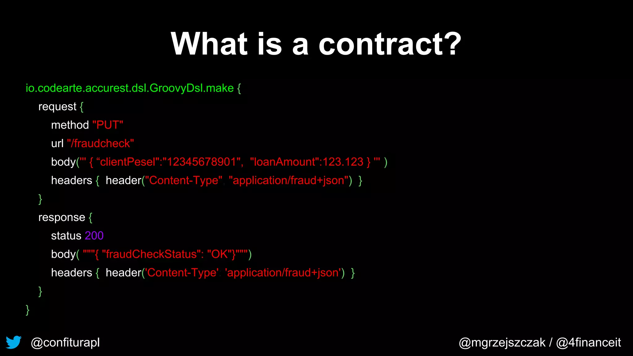 @confiturapl @mgrzejszczak / @4financeit
What is a contract?
io.codearte.accurest.dsl.GroovyDsl.make {
request {
method "PUT"
url "/fraudcheck"
body(''' { “clientPesel":"12345678901", "loanAmount":123.123 } ''' )
headers { header("Content-Type", "application/fraud+json") }
}
response {
status 200
body( """{ "fraudCheckStatus": "OK"}""")
headers { header('Content-Type': 'application/fraud+json') }
}
}
 