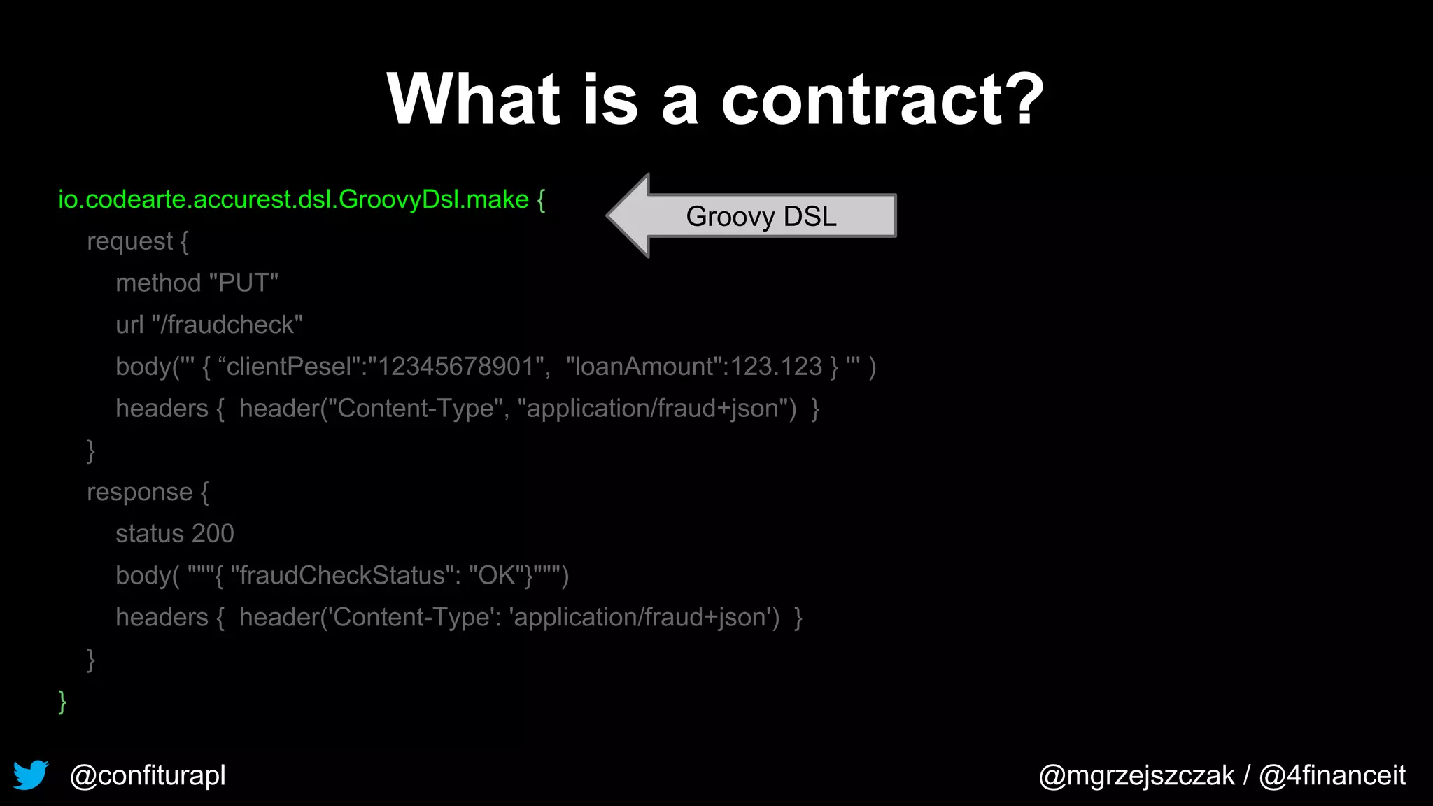 @confiturapl @mgrzejszczak / @4financeit
What is a contract?
io.codearte.accurest.dsl.GroovyDsl.make {
request {
method "PUT"
url "/fraudcheck"
body(''' { “clientPesel":"12345678901", "loanAmount":123.123 } ''' )
headers { header("Content-Type", "application/fraud+json") }
}
response {
status 200
body( """{ "fraudCheckStatus": "OK"}""")
headers { header('Content-Type': 'application/fraud+json') }
}
}
Groovy DSL
 