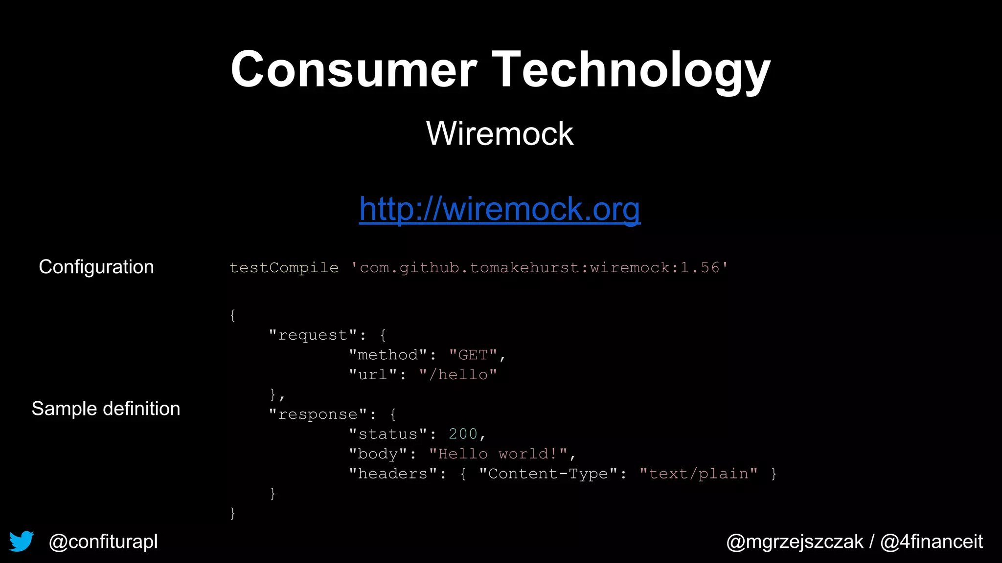 @confiturapl @mgrzejszczak / @4financeit
Consumer Technology
Wiremock
http://wiremock.org
testCompile 'com.github.tomakehurst:wiremock:1.56'
{
"request": {
"method": "GET",
"url": "/hello"
},
"response": {
"status": 200,
"body": "Hello world!",
"headers": { "Content-Type": "text/plain" }
}
}
Configuration
Sample definition
 