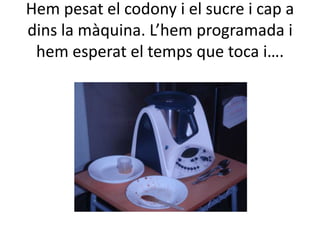 Hem pesat el codony i el sucre i cap a
dins la màquina. L’hem programada i
 hem esperat el temps que toca i….
 