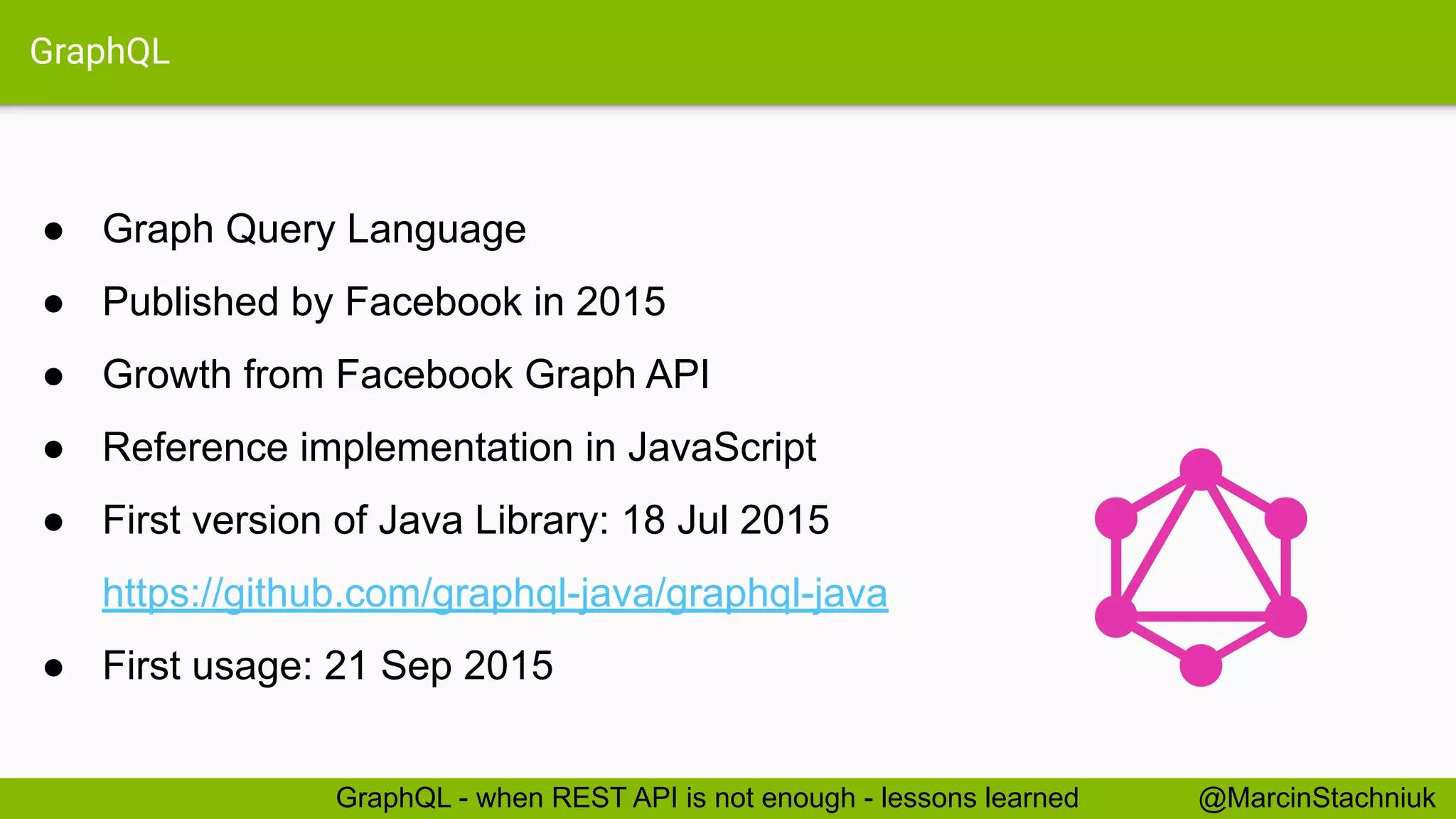 GraphQL
● Graph Query Language
● Published by Facebook in 2015
● Growth from Facebook Graph API
● Reference implementation in JavaScript
● First version of Java Library: 18 Jul 2015
https://github.com/graphql-java/graphql-java
● First usage: 21 Sep 2015
@MarcinStachniukGraphQL - when REST API is not enough - lessons learned
 