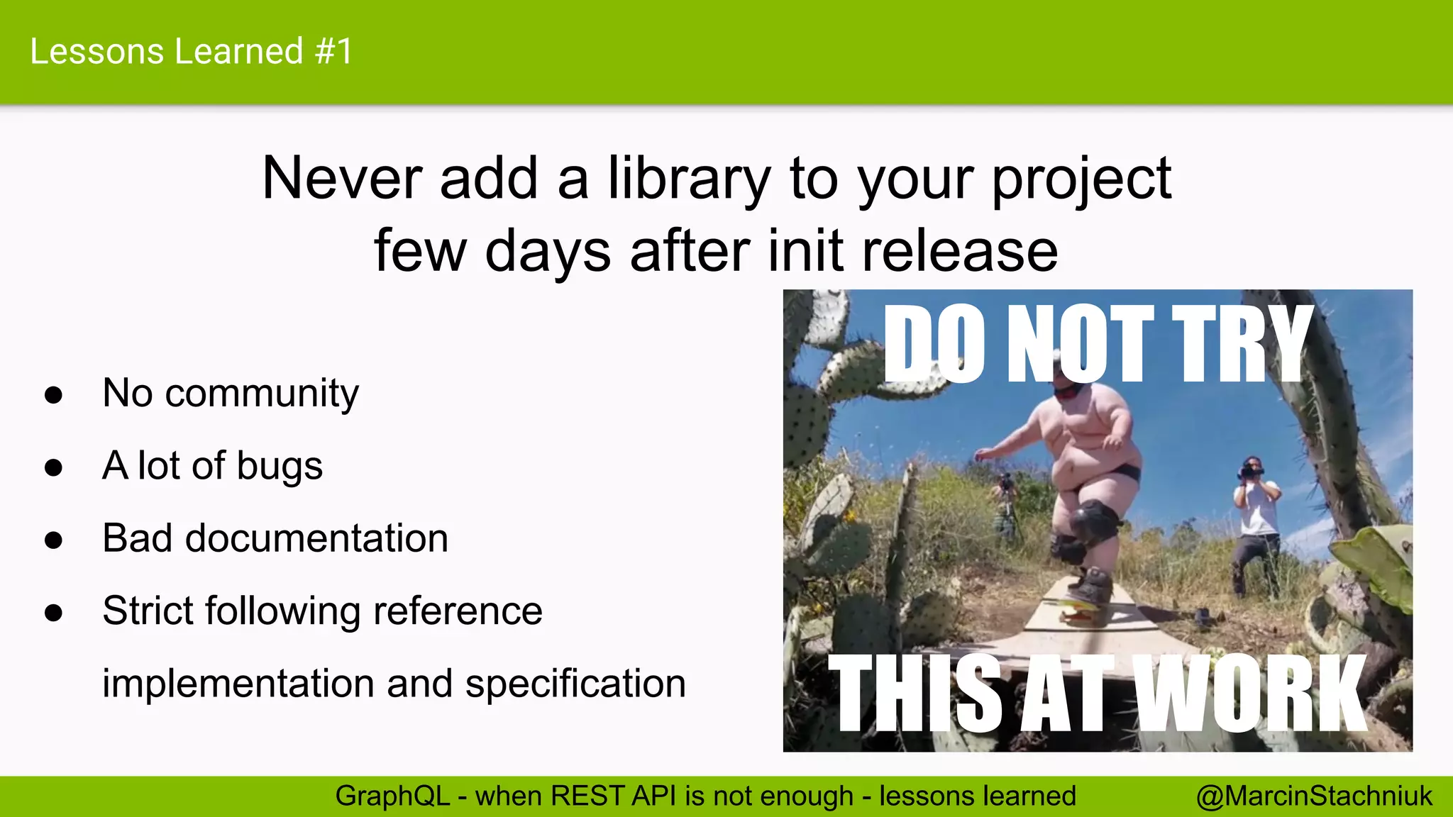 Lessons Learned #1
Never add a library to your project
few days after init release
@MarcinStachniukGraphQL - when REST API is not enough - lessons learned
● No community
● A lot of bugs
● Bad documentation
● Strict following reference
implementation and specification
DO NOT TRY
THIS AT WORK
 