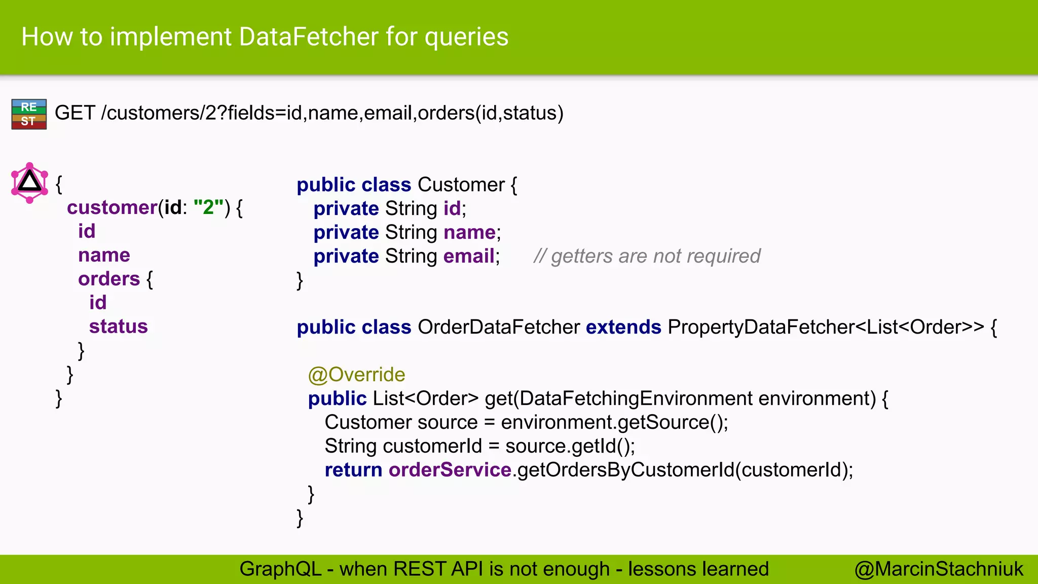 How to implement DataFetcher for queries
GET /customers/2?fields=id,name,email,orders(id,status)
public class Customer {
private String id;
private String name;
private String email; // getters are not required
}
RE
ST
{
customer(id: "2") {
id
name
orders {
id
status
}
}
}
@MarcinStachniukGraphQL - when REST API is not enough - lessons learned
public class OrderDataFetcher extends PropertyDataFetcher<List<Order>> {
@Override
public List<Order> get(DataFetchingEnvironment environment) {
Customer source = environment.getSource();
String customerId = source.getId();
return orderService.getOrdersByCustomerId(customerId);
}
}
 