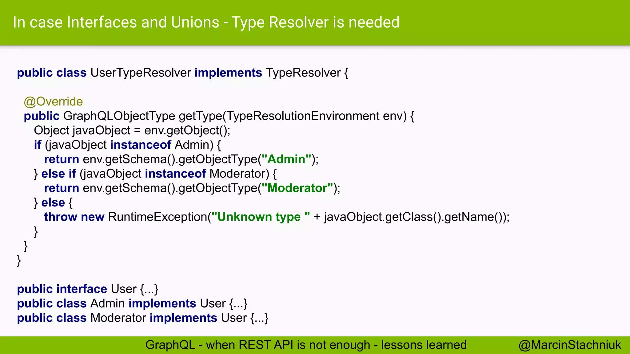 In case Interfaces and Unions - Type Resolver is needed
public class UserTypeResolver implements TypeResolver {
@Override
public GraphQLObjectType getType(TypeResolutionEnvironment env) {
Object javaObject = env.getObject();
if (javaObject instanceof Admin) {
return env.getSchema().getObjectType("Admin");
} else if (javaObject instanceof Moderator) {
return env.getSchema().getObjectType("Moderator");
} else {
throw new RuntimeException("Unknown type " + javaObject.getClass().getName());
}
}
}
public interface User {...}
public class Admin implements User {...}
public class Moderator implements User {...}
@MarcinStachniukGraphQL - when REST API is not enough - lessons learned
 