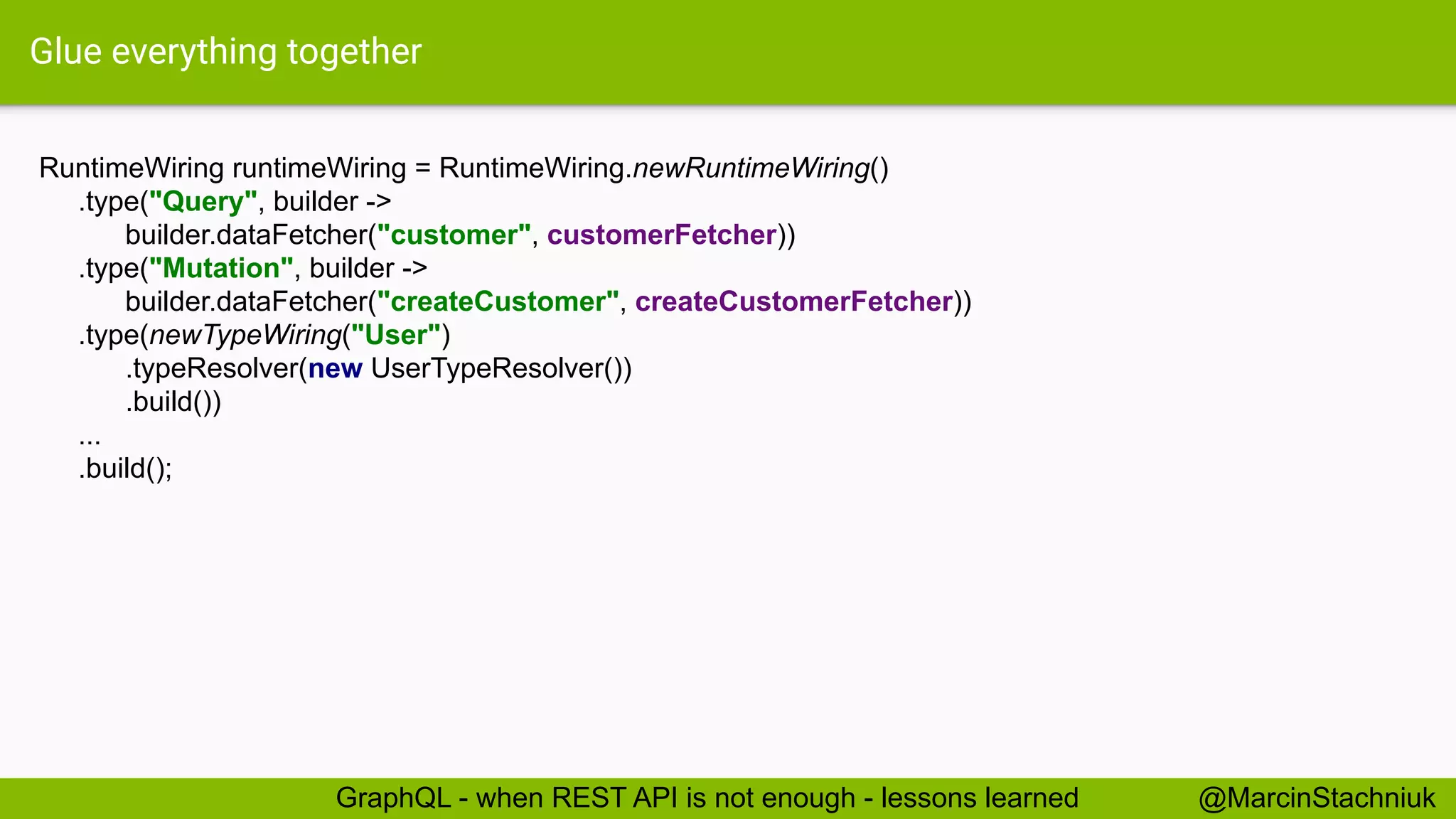 Glue everything together
RuntimeWiring runtimeWiring = RuntimeWiring.newRuntimeWiring()
.type("Query", builder ->
builder.dataFetcher("customer", customerFetcher))
.type("Mutation", builder ->
builder.dataFetcher("createCustomer", createCustomerFetcher))
.type(newTypeWiring("User")
.typeResolver(new UserTypeResolver())
.build())
...
.build();
@MarcinStachniukGraphQL - when REST API is not enough - lessons learned
 