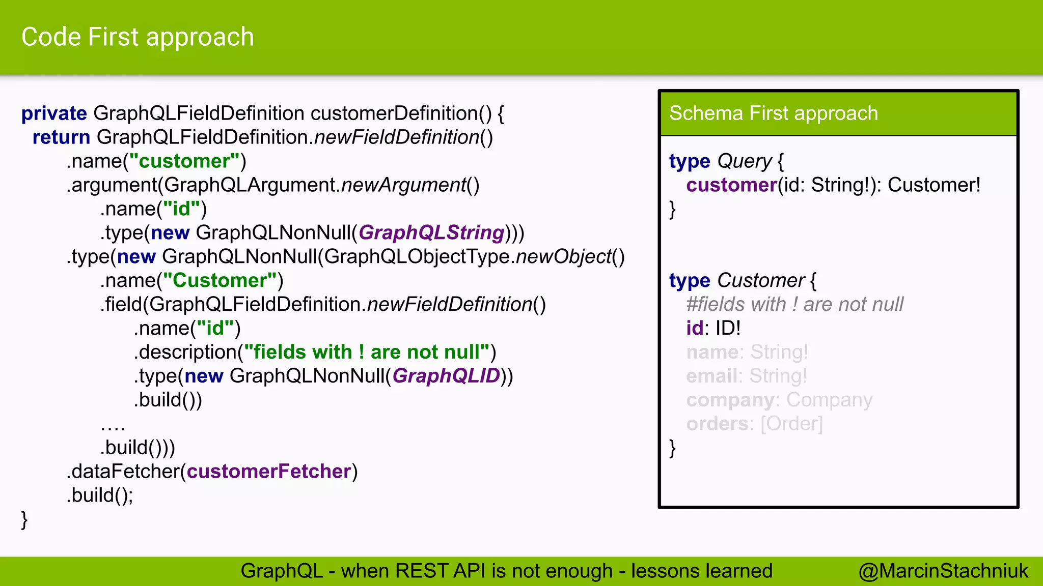 Code First approach
private GraphQLFieldDefinition customerDefinition() {
return GraphQLFieldDefinition.newFieldDefinition()
.name("customer")
.argument(GraphQLArgument.newArgument()
.name("id")
.type(new GraphQLNonNull(GraphQLString)))
.type(new GraphQLNonNull(GraphQLObjectType.newObject()
.name("Customer")
.field(GraphQLFieldDefinition.newFieldDefinition()
.name("id")
.description("fields with ! are not null")
.type(new GraphQLNonNull(GraphQLID))
.build())
….
.build()))
.dataFetcher(customerFetcher)
.build();
}
Schema First approach
type Query {
customer(id: String!): Customer!
}
type Customer {
#fields with ! are not null
id: ID!
name: String!
email: String!
company: Company
orders: [Order]
}
@MarcinStachniukGraphQL - when REST API is not enough - lessons learned
 