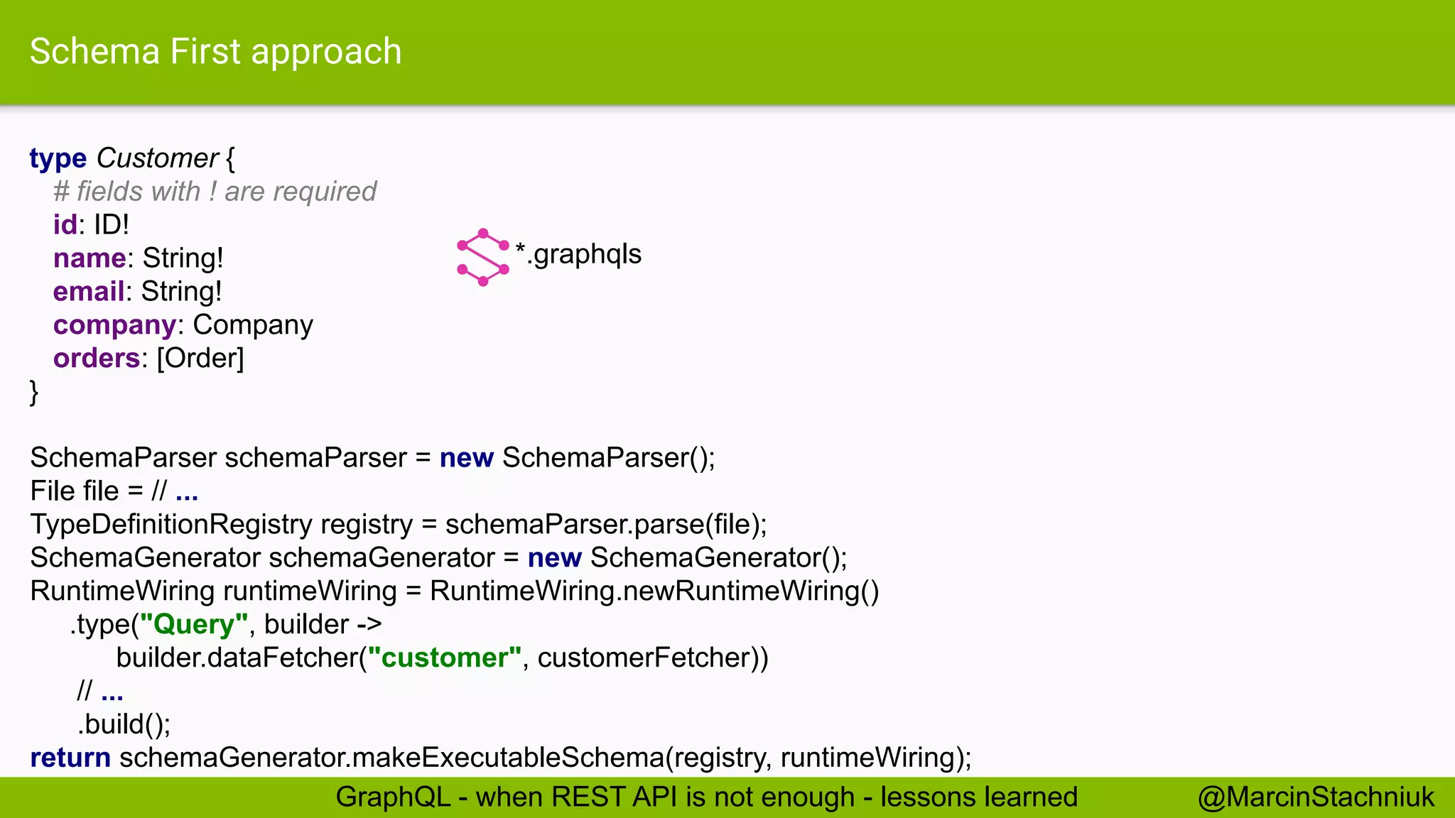 Schema First approach
type Customer {
# fields with ! are required
id: ID!
name: String!
email: String!
company: Company
orders: [Order]
}
*.graphqls
SchemaParser schemaParser = new SchemaParser();
File file = // ...
TypeDefinitionRegistry registry = schemaParser.parse(file);
SchemaGenerator schemaGenerator = new SchemaGenerator();
RuntimeWiring runtimeWiring = RuntimeWiring.newRuntimeWiring()
.type("Query", builder ->
builder.dataFetcher("customer", customerFetcher))
// ...
.build();
return schemaGenerator.makeExecutableSchema(registry, runtimeWiring);
@MarcinStachniukGraphQL - when REST API is not enough - lessons learned
 