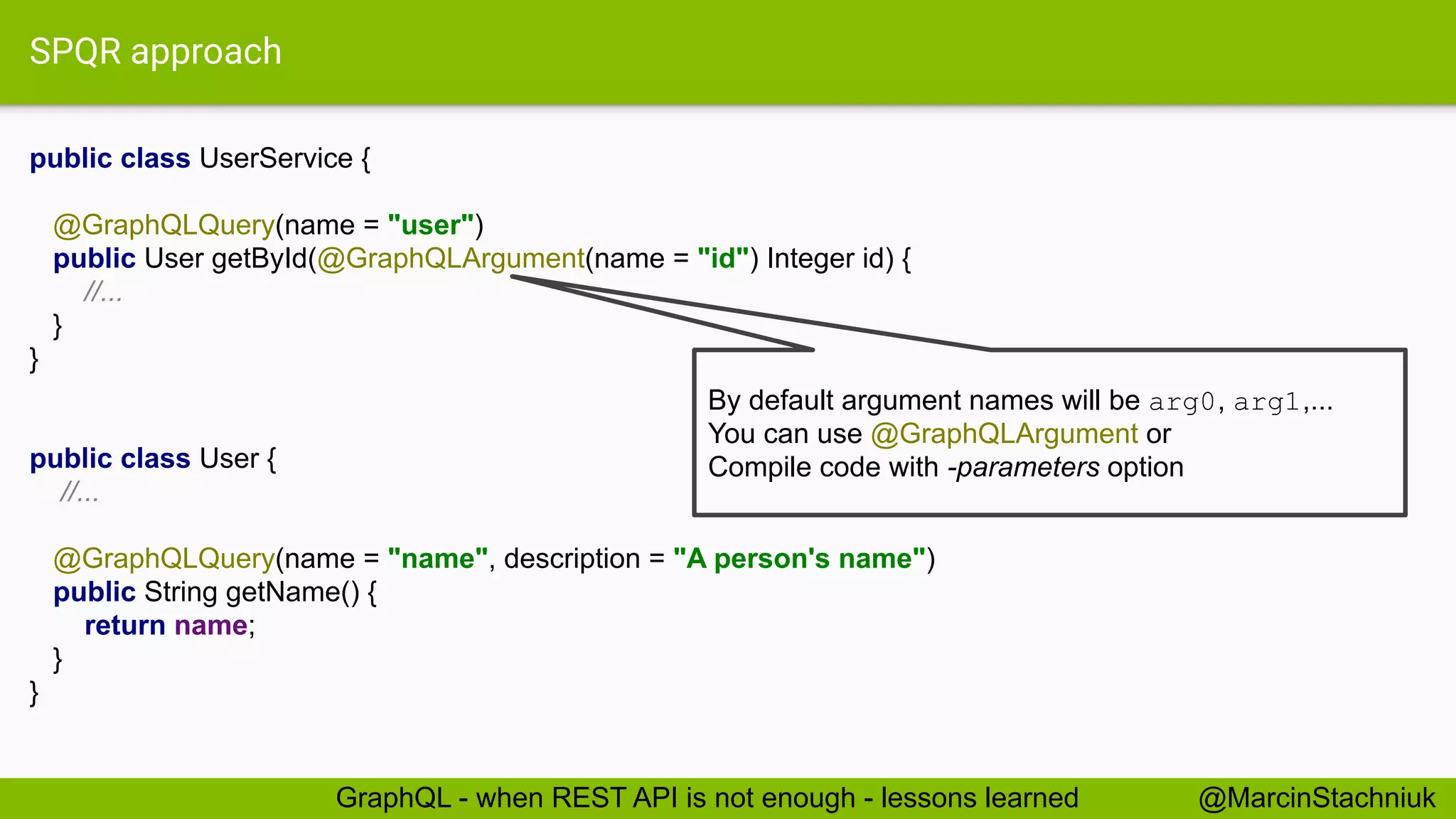 SPQR approach
public class UserService {
@GraphQLQuery(name = "user")
public User getById(@GraphQLArgument(name = "id") Integer id) {
//...
}
}
@MarcinStachniukGraphQL - when REST API is not enough - lessons learned
public class User {
//...
@GraphQLQuery(name = "name", description = "A person's name")
public String getName() {
return name;
}
}
By default argument names will be arg0, arg1,...
You can use @GraphQLArgument or
Compile code with -parameters option
 