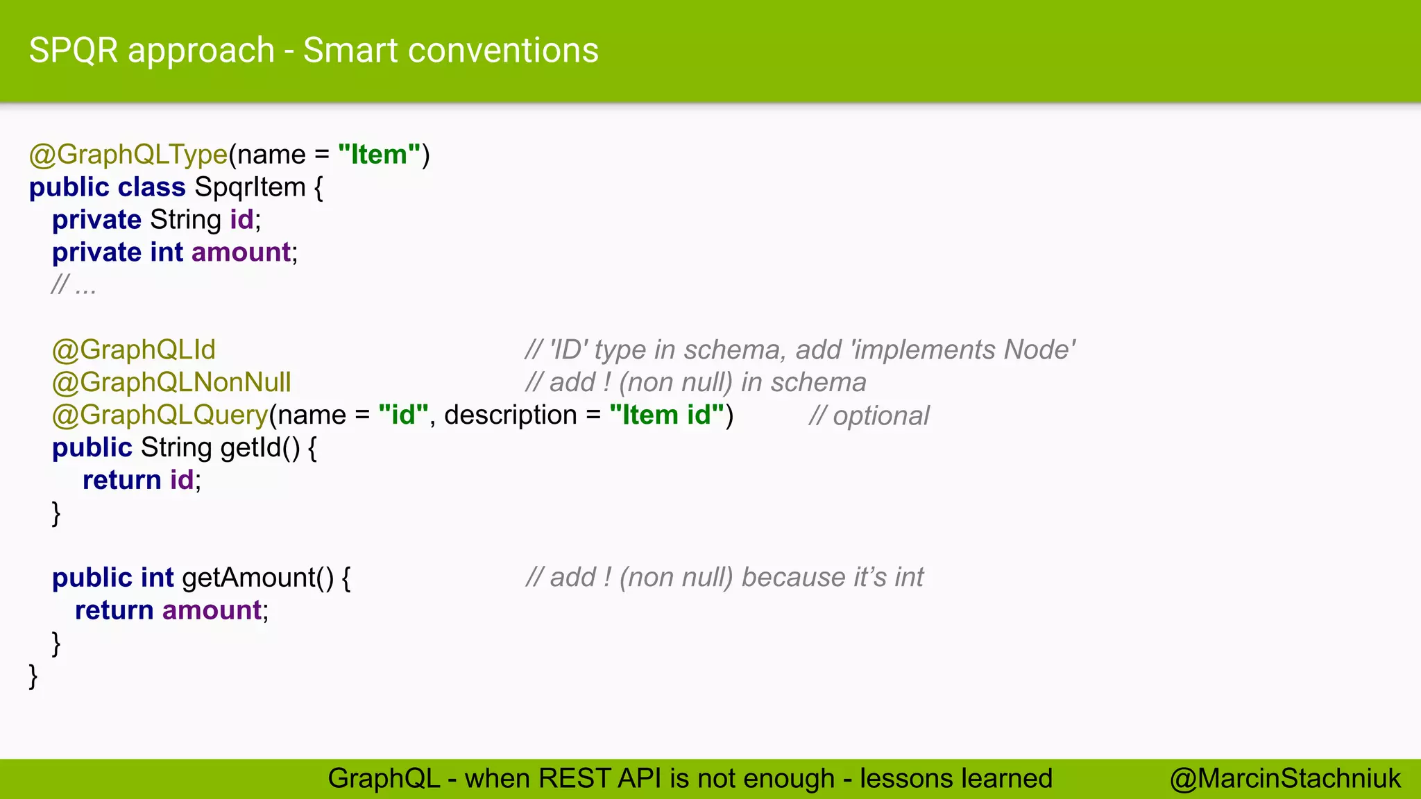 SPQR approach - Smart conventions
@GraphQLType(name = "Item")
public class SpqrItem {
private String id;
private int amount;
// ...
@GraphQLId
@GraphQLNonNull
@GraphQLQuery(name = "id", description = "Item id")
public String getId() {
return id;
}
public int getAmount() {
return amount;
}
}
@MarcinStachniukGraphQL - when REST API is not enough - lessons learned
// 'ID' type in schema, add 'implements Node'
// add ! (non null) in schema
// optional
// add ! (non null) because it’s int
 