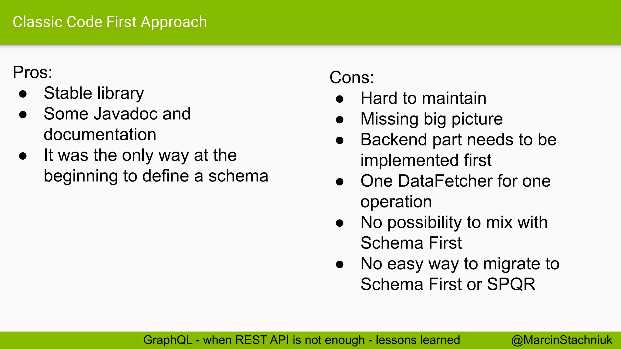 Classic Code First Approach
Pros:
● Stable library
● Some Javadoc and
documentation
● It was the only way at the
beginning to define a schema
@MarcinStachniukGraphQL - when REST API is not enough - lessons learned
Cons:
● Hard to maintain
● Missing big picture
● Backend part needs to be
implemented first
● One DataFetcher for one
operation
● No possibility to mix with
Schema First
● No easy way to migrate to
Schema First or SPQR
 