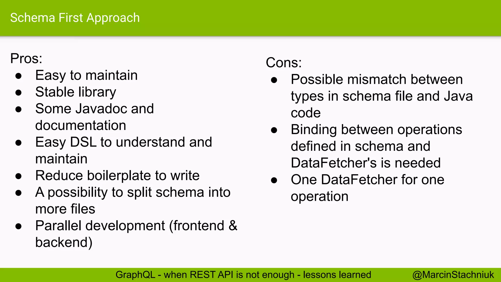 Schema First Approach
Pros:
● Easy to maintain
● Stable library
● Some Javadoc and
documentation
● Easy DSL to understand and
maintain
● Reduce boilerplate to write
● A possibility to split schema into
more files
● Parallel development (frontend &
backend)
@MarcinStachniukGraphQL - when REST API is not enough - lessons learned
Cons:
● Possible mismatch between
types in schema file and Java
code
● Binding between operations
defined in schema and
DataFetcher's is needed
● One DataFetcher for one
operation
 