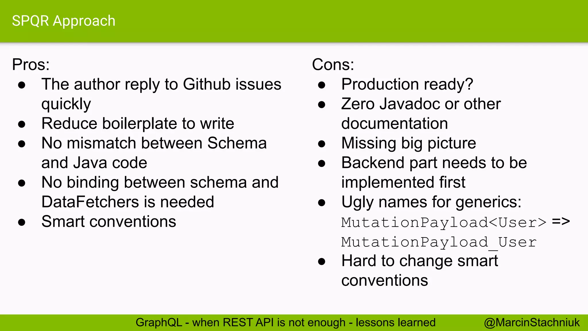 SPQR Approach
Pros:
● The author reply to Github issues
quickly
● Reduce boilerplate to write
● No mismatch between Schema
and Java code
● No binding between schema and
DataFetchers is needed
● Smart conventions
@MarcinStachniukGraphQL - when REST API is not enough - lessons learned
Cons:
● Production ready?
● Zero Javadoc or other
documentation
● Missing big picture
● Backend part needs to be
implemented first
● Ugly names for generics:
MutationPayload<User> =>
MutationPayload_User
● Hard to change smart
conventions
 