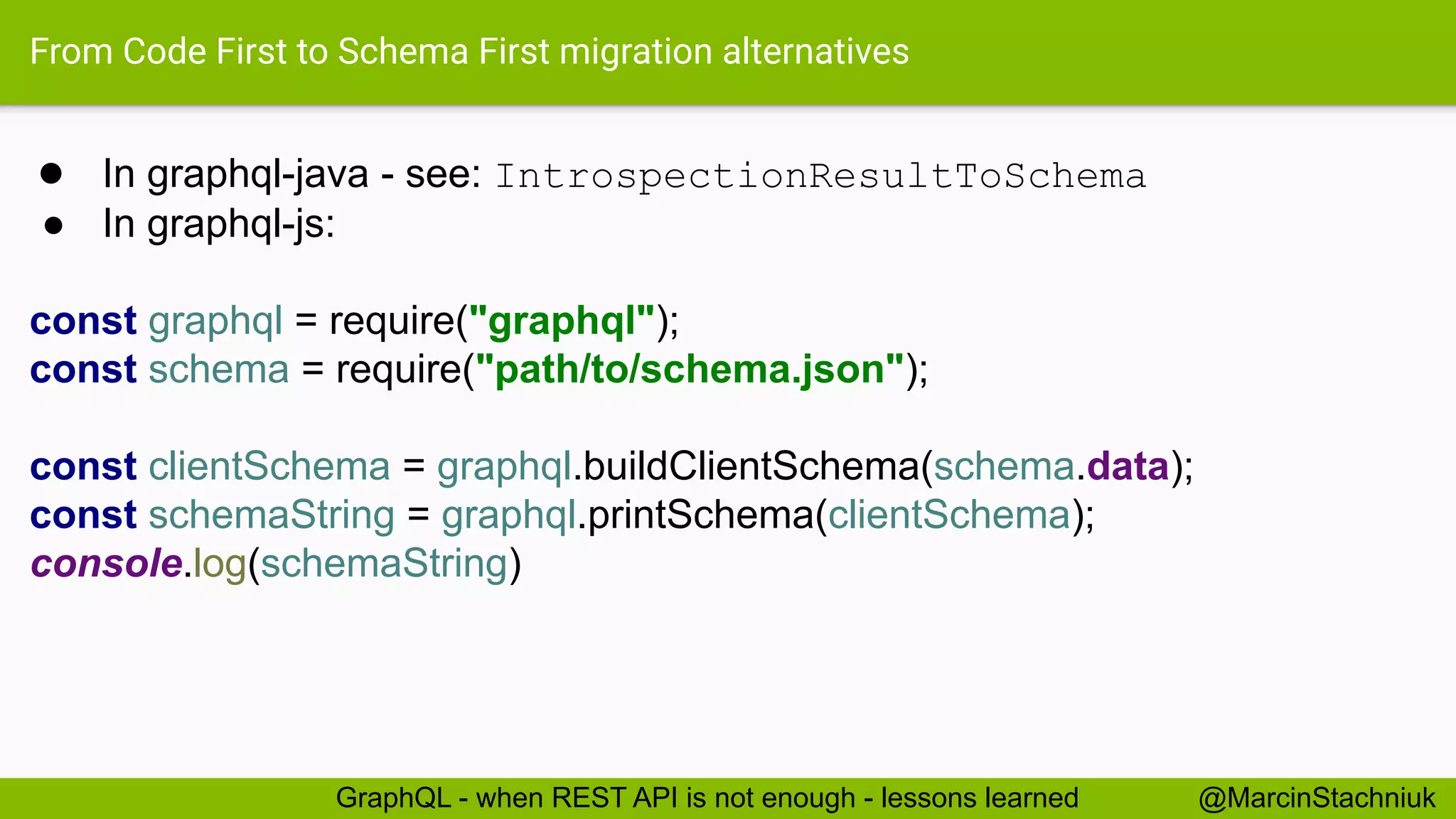 From Code First to Schema First migration alternatives
● In graphql-java - see: IntrospectionResultToSchema
● In graphql-js:
const graphql = require("graphql");
const schema = require("path/to/schema.json");
const clientSchema = graphql.buildClientSchema(schema.data);
const schemaString = graphql.printSchema(clientSchema);
console.log(schemaString)
@MarcinStachniukGraphQL - when REST API is not enough - lessons learned
 