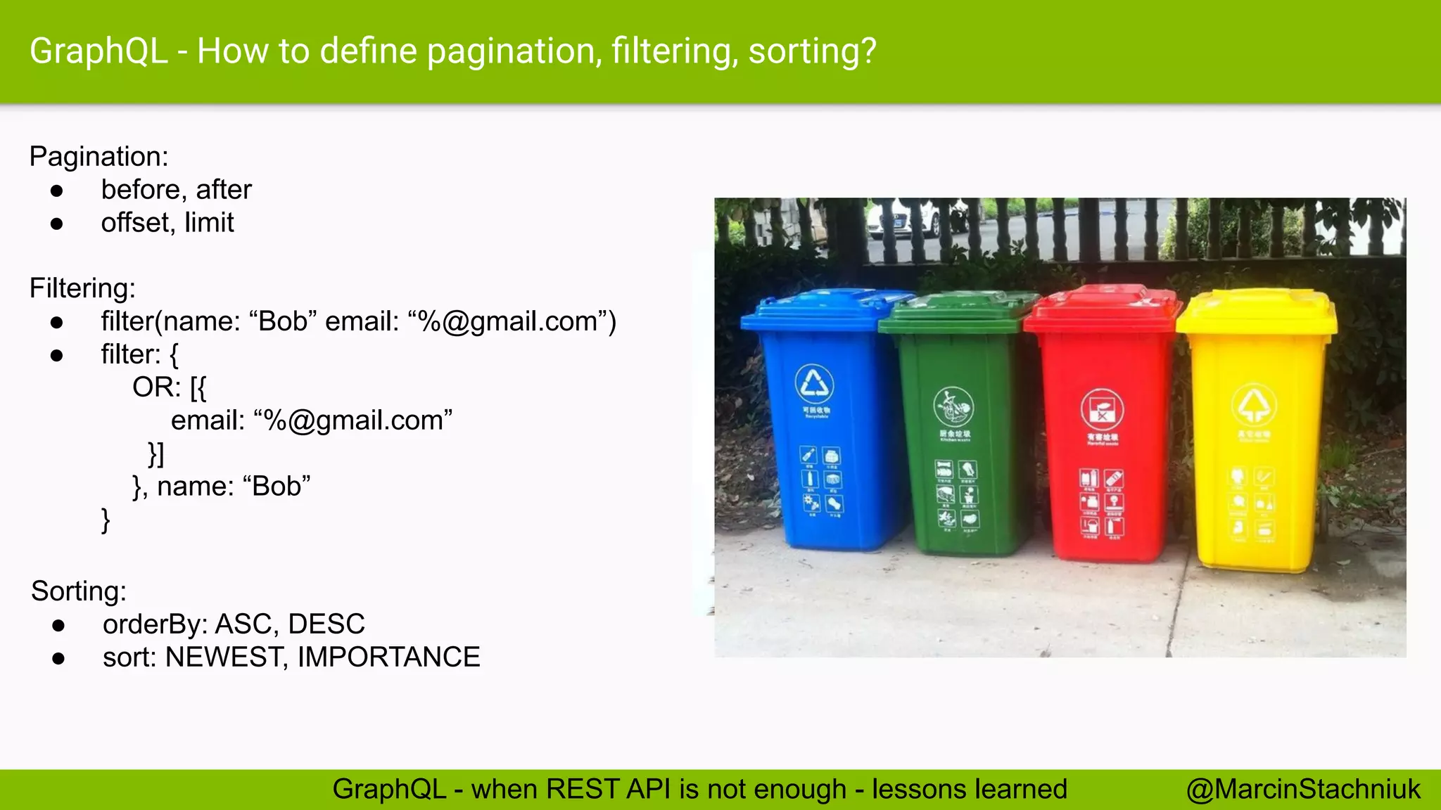 GraphQL - How to deﬁne pagination, ﬁltering, sorting?
Pagination:
● before, after
● offset, limit
Filtering:
● filter(name: “Bob” email: “%@gmail.com”)
● filter: {
OR: [{
email: “%@gmail.com”
}]
}, name: “Bob”
}
Sorting:
● orderBy: ASC, DESC
● sort: NEWEST, IMPORTANCE
@MarcinStachniukGraphQL - when REST API is not enough - lessons learned
 