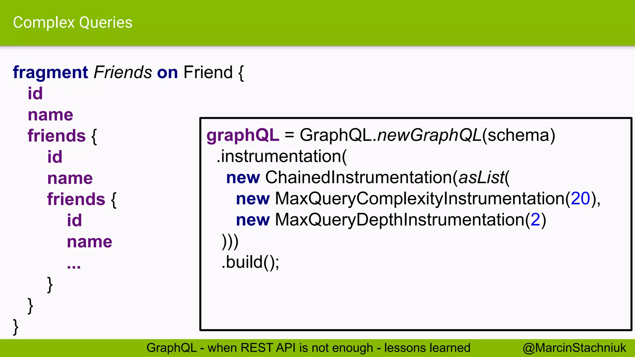 Complex Queries
fragment Friends on Friend {
id
name
friends {
id
name
friends {
id
name
...
}
}
}
@MarcinStachniukGraphQL - when REST API is not enough - lessons learned
graphQL = GraphQL.newGraphQL(schema)
.instrumentation(
new ChainedInstrumentation(asList(
new MaxQueryComplexityInstrumentation(20),
new MaxQueryDepthInstrumentation(2)
)))
.build();
 