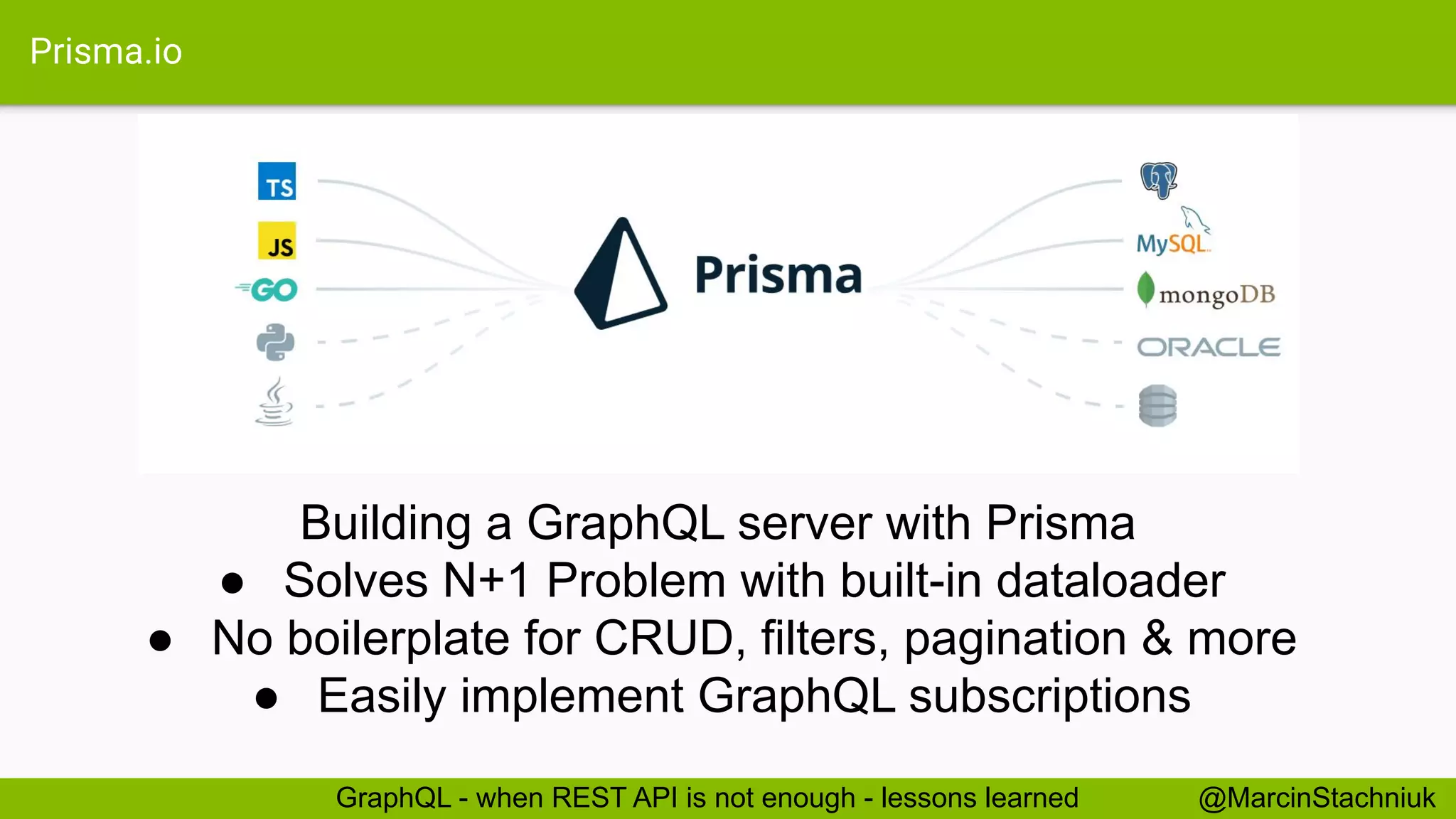 Prisma.io
@MarcinStachniukGraphQL - when REST API is not enough - lessons learned
Building a GraphQL server with Prisma
● Solves N+1 Problem with built-in dataloader
● No boilerplate for CRUD, filters, pagination & more
● Easily implement GraphQL subscriptions
 