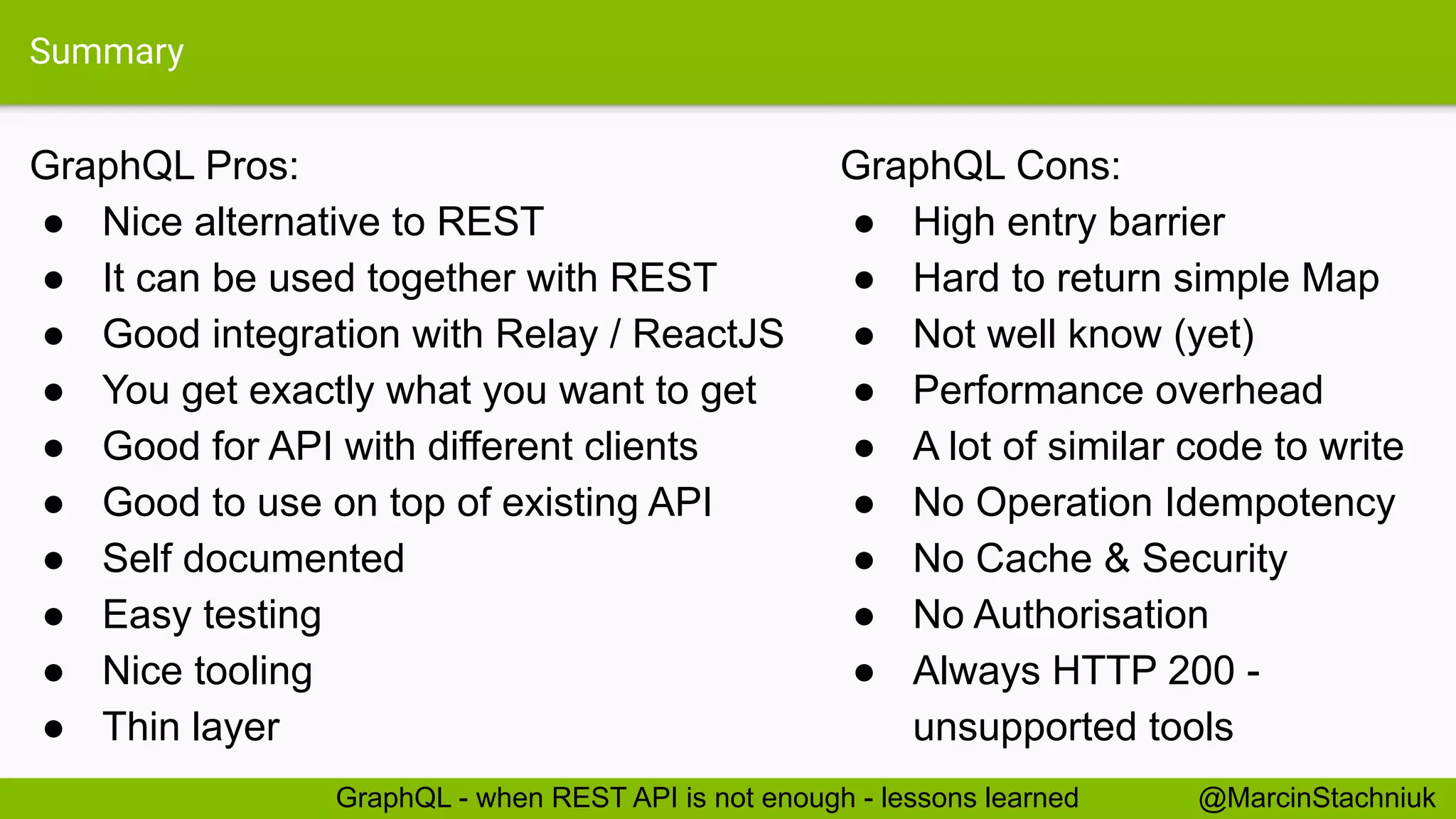 Summary
GraphQL Pros:
● Nice alternative to REST
● It can be used together with REST
● Good integration with Relay / ReactJS
● You get exactly what you want to get
● Good for API with different clients
● Good to use on top of existing API
● Self documented
● Easy testing
● Nice tooling
● Thin layer
GraphQL Cons:
● High entry barrier
● Hard to return simple Map
● Not well know (yet)
● Performance overhead
● A lot of similar code to write
● No Operation Idempotency
● No Cache & Security
● No Authorisation
● Always HTTP 200 -
unsupported tools
@MarcinStachniukGraphQL - when REST API is not enough - lessons learned
 