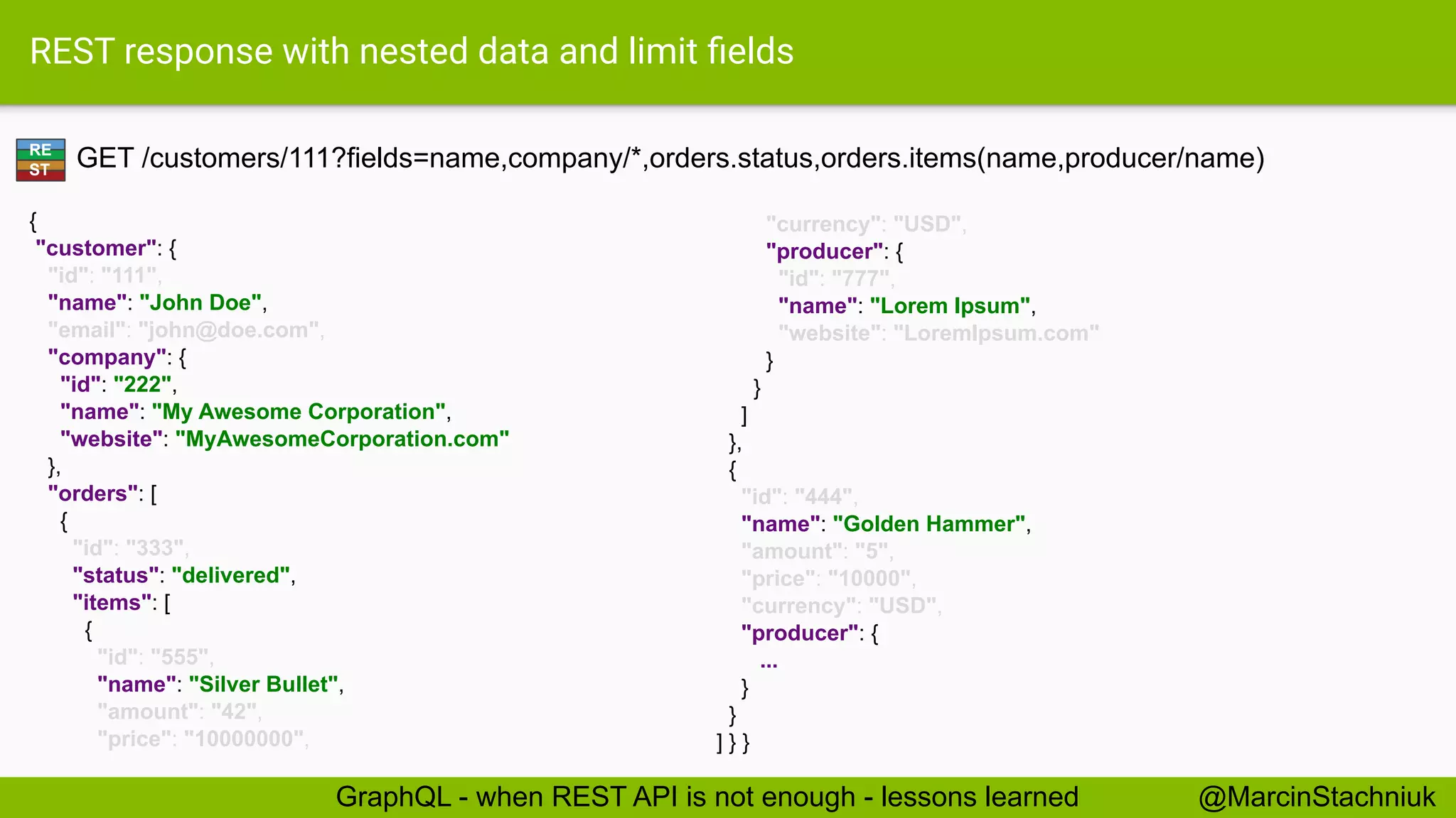 REST response with nested data and limit ﬁelds
GET /customers/111?fields=name,company/*,orders.status,orders.items(name,producer/name)
{
"customer": {
"id": "111",
"name": "John Doe",
"email": "john@doe.com",
"company": {
"id": "222",
"name": "My Awesome Corporation",
"website": "MyAwesomeCorporation.com"
},
"orders": [
{
"id": "333",
"status": "delivered",
"items": [
{
"id": "555",
"name": "Silver Bullet",
"amount": "42",
"price": "10000000",
"currency": "USD",
"producer": {
"id": "777",
"name": "Lorem Ipsum",
"website": "LoremIpsum.com"
}
}
]
},
{
"id": "444",
"name": "Golden Hammer",
"amount": "5",
"price": "10000",
"currency": "USD",
"producer": {
...
}
}
] } }
RE
ST
@MarcinStachniukGraphQL - when REST API is not enough - lessons learned
 