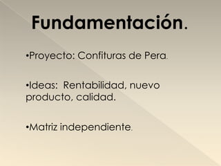 Fundamentación.
•Proyecto: Confituras de Pera.


•Ideas: Rentabilidad, nuevo
producto, calidad.


•Matriz independiente.
 