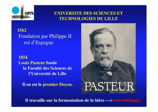 UNIVERSITE DES SCIENCES ET
                    TECHNOLOGIES DE LILLE

1562
Fondation par Philippe II
  roi d’Espagne

1854
Louis Pasteur fonde
  la Faculté des Sciences de
     l’Université de Lille

  Il en est le premier Doyen.


   Il travaille sur la fermentation de la bière ---> microbiologie
                                                               1
 