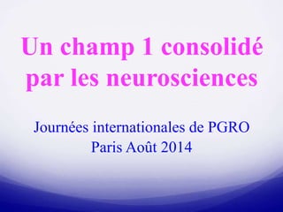 Un champ 1 consolidé
par les neurosciences
Journées internationales de PGRO
Paris Août 2014
 