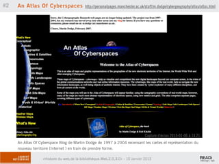#2   An Atlas Of Cyberspaces               http://personalpages.manchester.ac.uk/staff/m.dodge/cybergeography/atlas/atlas.html




                                                                                 Capture d’écran 2013-01-06 à 14.21.
     An Atlas Of Cyberspace Blog de Martin Dodge de 1997 à 2004 recensant les cartes et représentation du
     nouveau territoire (Internet ) en train de prendre forme.

                  «Histoire du web,de la bibliothèque.Web,2.0,3.0» - 10 Janvier 2013
 