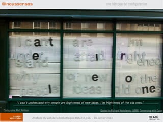@lneyssensas                                                                               une histoire de configuration




             “I can’t understand why people are frightened of new ideas. I’m frightened of the old ones.”

Photographie: Matt Biddulph                                                           Quoted in Richard Kostelanetz (1988) Conversing with Cage

                              «Histoire du web,de la bibliothèque.Web,2.0,3.0» - 10 Janvier 2013
 