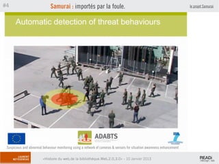 #4                            Samurai : importés par la foule.                                                           le projet Samurai




 Suspicious and abnormal behaviour monitoring using a network of cameras & sensors for situation awareness enhancement

                         «Histoire du web,de la bibliothèque.Web,2.0,3.0» - 10 Janvier 2013
 