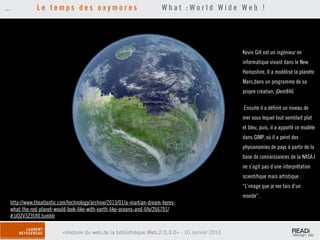 ...           Le temps des oxymores                                    What :World Wide Web !




                                                                                              Kevin Gill est un ingénieur en
                                                                                              informatique vivant dans le New
                                                                                              Hampshire, Il a modélisé la planète
                                                                                              Mars,dans un programme de sa
                                                                                              propre création, jDem846

                                                                                              .Ensuite il a définit un niveau de
                                                                                              mer sous lequel tout semblait plat
                                                                                              et bleu, puis, il a apporté ce modèle
                                                                                              dans GIMP, où il a peint des
                                                                                              physionomies de pays à partir de la
                                                                                              base de connaissances de la NASA.l
                                                                                              ne s’agit pas d’une interprétation
                                                                                              scientifique mais artistique .
                                                                                              “L’image que je me fais d’un
                                                                                              monde”.
  http://www.theatlantic.com/technology/archive/2013/01/a-martian-dream-heres-
  what-the-red-planet-would-look-like-with-earth-like-oceans-and-life/266791/
  #.UOZV3Z3fJf0.tumblr

                         «Histoire du web,de la bibliothèque.Web,2.0,3.0» - 10 Janvier 2013
 