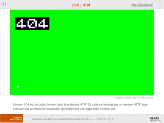 #1                                                 Jodi : 404                                         http://404.jodi.org/




                                                                                        Capture d’écran 2013-01-05 à 18.15


     L’erreur 404 est un code d’erreur dans le protocole HTTP Ce code est renvoyé par un serveur HTTP pour
     indiquer que la ressource demandée (généralement une page web) n’existe pas.


                   «Histoire du web,de la bibliothèque.Web,2.0,3.0» - 10 Janvier 2013
 