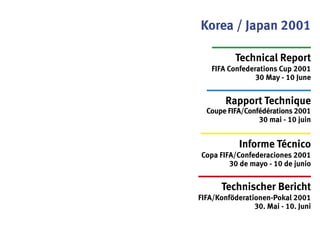 Korea / Japan 2001
Technical Report
FIFA Confederations Cup 2001
30 May - 10 June
Rapport Technique
Coupe FIFA/Confédérations 2001
30 mai - 10 juin
Informe Técnico
Copa FIFA/Confederaciones 2001
30 de mayo - 10 de junio
Technischer Bericht
FIFA/Konföderationen-Pokal 2001
30. Mai - 10. Juni
 